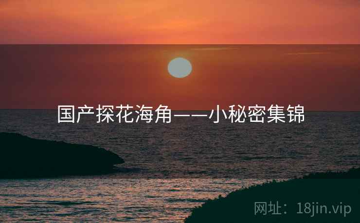 国产探花海角——小秘密集锦